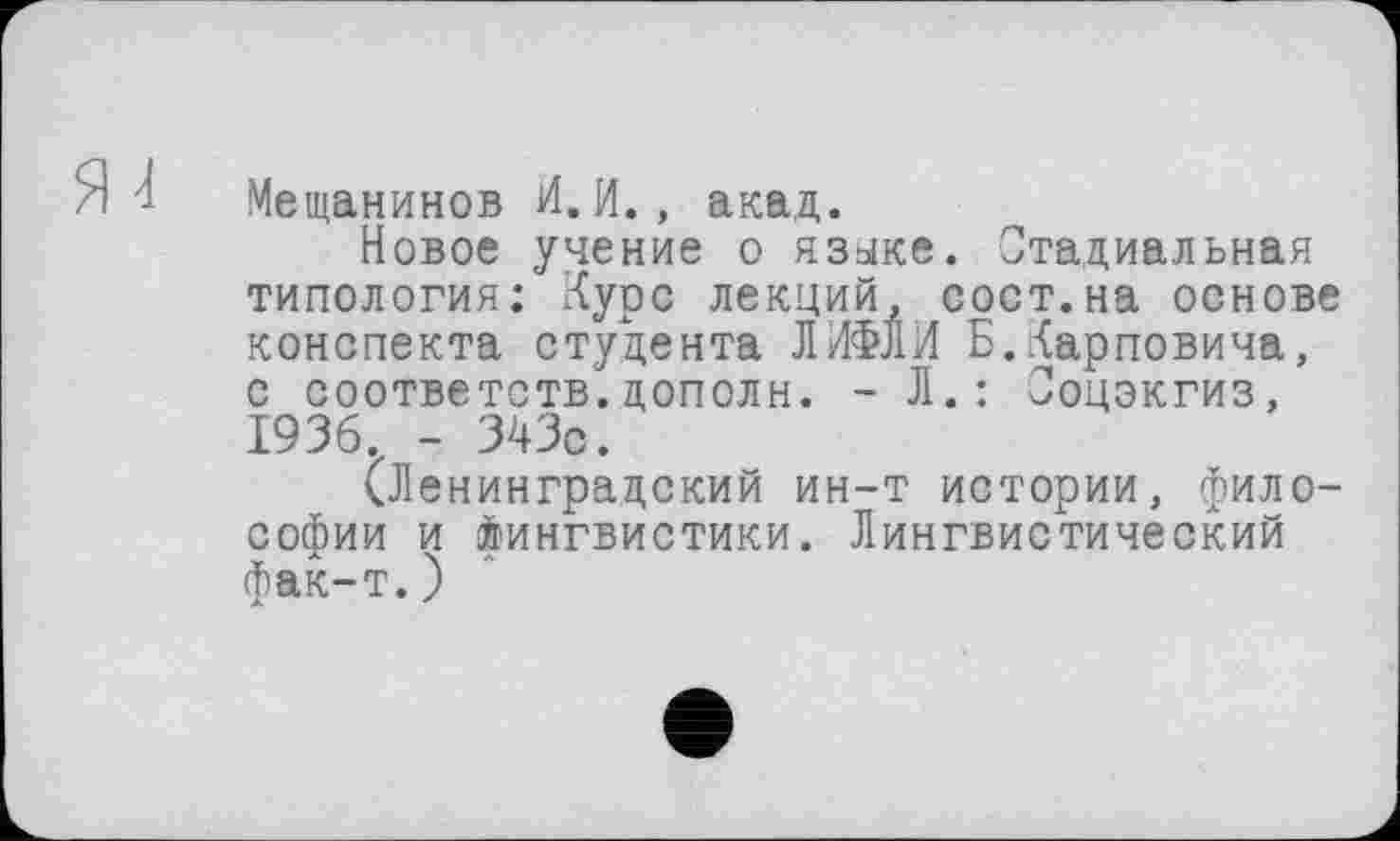 ﻿Мещанинов И.И., акад.
Новое учение о языке. Стадиальная типология: Курс лекций, сост.на основе конспекта студента ЛИФЛИ Б.Карповича, с соответств.цополн. - Л.: Соцэкгиз, 1936. - 343с.
(Ленинградский ин-т истории, философии и Лингвистики. Лингвистический фак-т.)